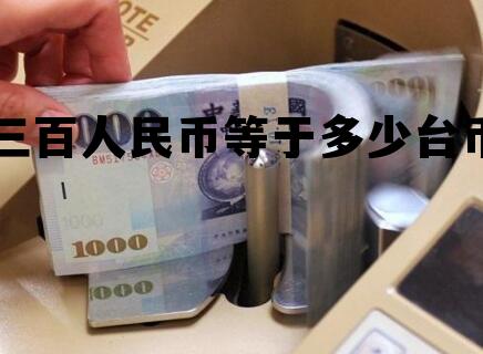 三百台币折合人民币多少钱,三百人民币等于多少台币 三百台币折合人民币多少钱,三百人民币等于多少台币